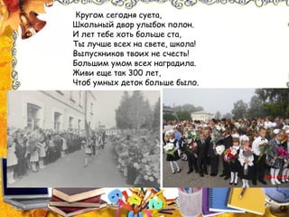 Кругом сегодня суета,
Школьный двор улыбок полон.
И лет тебе хоть больше ста,
Ты лучше всех на свете, школа!
Выпускников твоих не счесть!
Большим умом всех наградила.
Живи еще так 300 лет,
Чтоб умных деток больше было.
 