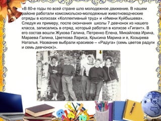 «В 80-е годы по всей стране шло молодежное движение. В нашем
районе работали комсомольско-молодежные животноводческие
отряды в колхозах «Коллективный труд» и «Имени Куйбышева».
Следуя их примеру, после окончания школы 7 девчонок из нашего
класса, записались в отряд, который работал в колхозе «Гигант». В
его состав вошли Жукова Галина, Петренко Елена, Михайлова Ирина,
Мараева Галина, Цветкова Лариса, Крысина Марина и я, Козырева
Наталья. Название выбрали красивое – «Радуга» (семь цветов радуги
и семь девчонок)».
 