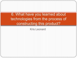 6. What have you learned about
technologies from the process of
   constructing this product?
           Kris Leonard
 