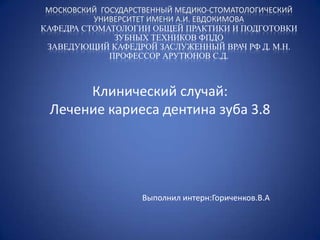 МОСКОВСКИЙ ГОСУДАРСТВЕННЫЙ МЕДИКО-СТОМАТОЛОГИЧЕСКИЙ
          УНИВЕРСИТЕТ ИМЕНИ А.И. ЕВДОКИМОВА
КАФЕДРА СТОМАТОЛОГИИ ОБЩЕЙ ПРАКТИКИ И ПОДГОТОВКИ
               ЗУБНЫХ ТЕХНИКОВ ФПДО
 ЗАВЕДУЮЩИЙ КАФЕДРОЙ ЗАСЛУЖЕННЫЙ ВРАЧ РФ Д. М.Н.
              ПРОФЕССОР АРУТЮНОВ С.Д.



      Клинический случай:
 Лечение кариеса дентина зуба 3.8




                    Выполнил интерн:Гориченков.В.А
 