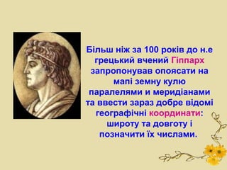 Більш ніж за 100 років до н.е
  грецький вчений Гіппарх
 запропонував опоясати на
      мапі земну кулю
 паралелями и меридіанами
та ввести зараз добре відомі
  географічні координати:
     широту та довготу і
   позначити їх числами.
 