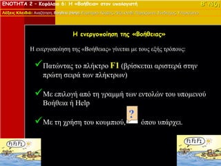 ΕΝΟΤΗΤΑ 2 – Κεφάλαιο 6: Η «Βοήθεια» στον υπολογιστή                                                               Β΄ τάξη
Λέξεις Κλειδιά: Αναζήτηση, Βοήθεια (Help), Ευρετήριο, Κόμβος, Λέξη κλειδί, Περιεχόμενα, Σύνδεσμος, Υπερκείμενο.
                                   (Help)




                                       Η ενεργοποίηση της «Βοήθειας»

               H ενεργοποίηση της «Βοήθειας» γίνεται με τους εξής τρόπους:

                  Πατώντας το πλήκτρο F1 (βρίσκεται αριστερά στην
                      πρώτη σειρά των πλήκτρων)

                  Με επιλογή από τη γραμμή των εντολών του υπομενού
                      Βοήθεια ή Help

                  Με τη χρήση του κουμπιού,                                  όπου υπάρχει.
 