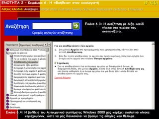 ΕΝΟΤΗΤΑ 2 – Κεφάλαιο 6: Η «Βοήθεια» στον υπολογιστή                                                               Β΄ τάξη
Λέξεις Κλειδιά: Αναζήτηση, Βοήθεια (Help), Ευρετήριο, Κόμβος, Λέξη κλειδί, Περιεχόμενα, Σύνδεσμος, Υπερκείμενο.
                Αναζήτηση,         (Help),




                                                                 Εικόνα 6.3: Η αναζήτηση με λέξη-κλειδί
                                                                            γίνεται στο πλαίσιο που
                                                                            απεικονίζεται.




   Εικόνα 6.4: Η βοήθεια του λειτουργικού συστήματος Windows 2000 μας παρέχει αναλυτικό πίνακα
               περιεχομένων, ώστε να μας διευκολύνει να βρούμε τις οδηγίες που θέλουμε.
 