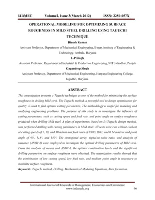 IJRMEC               Volume2, Issue 3(March 2012)                    ISSN: 2250-057X

        OPERATIONAL MODELING FOR OPTIMIZING SURFACE
        ROUGHNESS IN MILD STEEL DRILLING USING TAGUCHI
                                       TECHNIQUE
                                        Dinesh Kumar
 Assistant Professor, Department of Mechanical Engineering, E-max institute of Engineering &
                                 Technology, Ambala, Haryana
                                           L.P.Singh
Assistant Professor, Department of Industrial & Production Engineering, NIT Jalandhar, Punjab
                                       Gagandeep Singh
  Assistant Professor, Department of Mechanical Engineering, Haryana Engineering College,
                                       Jagadhri, Haryana.


                                        ABSTRACT
This investigation presents a Taguchi technique as one of the method for minimizing the surface
roughness in drilling Mild steel. The Taguchi method, a powerful tool to design optimization for
quality, is used to find optimal cutting parameters. The methodology is useful for modeling and
analyzing engineering problems. The purpose of this study is to investigate the influence of
cutting parameters, such as cutting speed and feed rate, and point angle on surface roughness
produced when drilling Mild steel. A plan of experiments, based on L27Taguchi design method,
was performed drilling with cutting parameters in Mild steel. All tests were run without coolant
at cutting speeds of 7, 18, and 30 m/min and feed rates of 0.035, 0.07, and 0.14 mm/rev and point
            °
angle of 90 , 118°, and 140°. The orthogonal array, signal-to-noise ratio, and analysis of
variance (ANOVA) were employed to investigate the optimal drilling parameters of Mild steel.
From the analysis of means and ANOVA, the optimal combination levels and the significant
drilling parameters on surface roughness were obtained. The optimization results showed that
the combination of low cutting speed, low feed rate, and medium point angle is necessary to
minimize surface roughness.
Keywords: Taguchi method, Drilling. Mathematical Modeling Equations, Burr formation.




         International Journal of Research in Management, Economics and Commerce
                                      www.indusedu.org                                        66
 