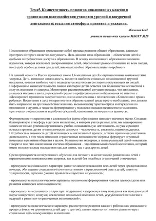 Тема5. Компетентность педагогов инклюзивных классов в
            организации взаимодействия учащихся урочной и внеурочной
              деятельности; создания атмосферы принятия и уважения.
                                                                                   Жамкова О.И.
                                                        учитель начальных классов МБОУГ №20



Инклюзивное образование представляет собой процесс развития общего образования, главным
критерием которого является доступность. Цель данного вида образования – обеспечение детей с
особыми потребностями доступа к образованию. В основу инклюзивного образования положена
идеология, которая исключает дискриминацию детей, обеспечивает равное отношение ко всем людям,
но создаёт особые условия для детей, имеющих особые образовательные потребности

На данный момент в России проживает около 1,6 миллионов детей с ограниченными возможностями
здоровья. Дети, имеющие инвалидность, являются наиболее социально незащищенной группой
населения, которая наиболее часто подвергается жестокости со стороны окружающих их людей.
Информация о жизнедеятельности данной категории детей остается для большинства неизвестной в
силу их изоляции от социума. Мониторинг рассматриваемой ситуации показал, что школьники,
учащиеся массовых школ, учреждений среднего профессионального образования не знакомы с
«Декларацией принципов толерантности», плохо осведомлены с положениями «Конвенции о правах
ребенка». Воспитание в духе толерантности в образовательной среде просто необходимо, оно должно
быть направлено на противодействие влиянию, вызывающему чувство страха и отчуждения по
отношению к другим, а также на формирование у молодежи навыков независимого мышления,
критического осмысления и выработке суждений, основанных на моральных ценностях.

Формирование толерантности в сложившейся форме образования занимает значимое место. Создавая
благоприятную атмосферу в детском коллективе, в котором учатся разные дети, мы одновременно
можем не только успешно организовать учебно-познавательную деятельность, но уже с раннего
возраста привить детям гуманистические ценности – человечность, уважение, взаимоподдержка.
Потребность и готовность детей включиться в инклюзивный процесс, а также принимать участников
деятельности, в том числе имеющих ограниченные возможности здоровья формирует огромный
потенциал в развитии общества в целом. Большинство экспертов, а также родителей детей-инвалидов
говорят о том, что инклюзивная система образования – это оптимальный способ воспитания, который
имеет положительные последствия как для одних, так и для других детей

Среди преимуществ интегративного обучения для личности и когнитивного развития как детей с
ограниченными возможностями здоровья, так и детей без подобных ограничений отмечаются:

- преимущества социального характера: развитие самостоятельности всех детей через предоставление
помощи; обогащение социального (коммуникативного и нравственного) опыта детей; развитие
толерантности, терпения, умение проявлять сочувствие и гуманность;

- преимущества психологического характера: исключение формирования чувства превосходства или
развития комплекса неполноценности;

- преимущества медицинского характера: подражание «здоровому» типу поведения как поведенческой
норме конкретного социума; исключение социальной изоляции детей, усугубляющей патологию и
ведущей к развитию «ограниченных возможностей»;

- преимущества педагогического характера: рассмотрение развития каждого ребенка как уникального
процесса (отказ от сравнивания детей друг с другом); активизация когнитивного развития через
социальные акты коммуникации и имитации.
 