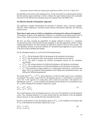 International Journal of Software Engineering & Applications (IJSEA), Vol.4, No.2, March 2013

the algorithm in the course of the reading process. In the lower half, the communication between
the host and the signal conditioner is shown, whereas the upper bitstream shows the commands
from the TC1766 and the lower bitstream shows the responses from the ZMD31150.

4.6 Effective Benefit of Simulation Approach

The application example demonstrated the principle of operation using a practical example.
However, before deploying a simulation based software development approach, the following
question arises:

When does it make sense to switch to a simulation environment for software development?
The portation of (parts of) the application software to a simulation environment means costs in
terms of time. These costs have to be compensated by winnings in software development time.

But how can these winnings be quantified? As already outlined in Section 2, a simulation
environment provides some benefits like the possibility to develop application software without
needing target hardware, but these benefits are difficult to express in terms of time savings. The
only legitimate criterion to assess the usability of a simulation based approach in a given context
is the time saving in building and loading.

For the subsequent analysis, we will use the following parameters:

    •    dprogsim: The development effort of the program in the simulation environment.
    •    dprogHW: The development effort of the program in the hardware environment.
    •    dprepsim: The effort to prepare the software development process for the simulation
         environment.
    •    dbuildHW: The average duration of a build and load phase in the hardware environment.
    •    dbuildsim: The average duration of a build and load phase in the simulation environment.
    •    dcode: The estimated (average) duration of a coding phase followed by a build and load
         phase. This is an empirical value dependant on the coding style and therefore pretty sure
         different for different programmers.

We assume that dbuildsim << dbuildHW unless otherwise it would not make sense to use a simulation
environment. We further assume that the development process is constituted by development
cycles DC. A DC consists of a coding phase and a build and load phase. The duration of a
development cycle dDCsim in the simulation environment and the duration of a development cycle
dDCHW in the in hardware environment, respectively, equals

dDCsim = dcode + dbuildsim                                                                    (1)
dDCHW = dcode + dbuildHW

The overall duration of the development process is the sum of the durations of all development
cycles. This calculated duration is of course shorter than the real duration of the development
process, because we only consider the times of productivity here.

For the overall duration of the development process dprogsim in the simulation environment and
dprogHW in the hardware environment, respectively, we get

dprogsim = n x dDCsim                                                                         (2)
dprogHW = n x dDCHW


                                                                                                     88
 