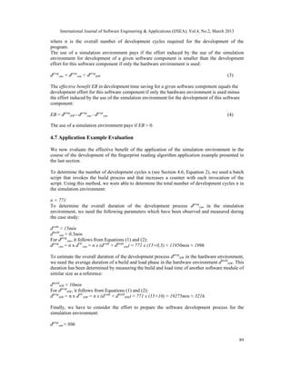 International Journal of Software Engineering & Applications (IJSEA), Vol.4, No.2, March 2013

where n is the overall number of development cycles required for the development of the
program.
The use of a simulation environment pays if the effort induced by the use of the simulation
environment for development of a given software component is smaller than the development
effort for this software component if only the hardware environment is used:

dprogsim + dprepsim < dprogHW                                                                 (3)

The effective benefit EB in development time saving for a given software component equals the
development effort for this software component if only the hardware environment is used minus
the effort induced by the use of the simulation environment for the development of this software
component:

EB = dprogHW - dprogsim - dprepsim                                                            (4)

The use of a simulation environment pays if EB > 0.

4.7 Application Example Evaluation

We now evaluate the effective beneﬁt of the application of the simulation environment in the
course of the development of the ﬁngerprint reading algorithm application example presented in
the last section.

To determine the number of development cycles n (see Section 4.6, Equation 2), we used a batch
script that invokes the build process and that increases a counter with each invocation of the
script. Using this method, we were able to determine the total number of development cycles n in
the simulation environment:

n = 771
To determine the overall duration of the development process dprogsim in the simulation
environment, we need the following parameters which have been observed and measured during
the case study:

dcode ≈ 15min
dbuildsim ≈ 0,5min
For dprogsim, it follows from Equations (1) and (2):
dprogsim = n x dDCsim = n x (dcode + dbuildsim) ≈ 771 x (15+0,5) ≈ 11950min ≈ 199h

To estimate the overall duration of the development process dprogHW in the hardware environment,
we need the average duration of a build and load phase in the hardware environment dbuildHW. This
duration has been determined by measuring the build and load time of another software module of
similar size as a reference:

dbuildHW ≈ 10min
For dprogHW, it follows from Equations (1) and (2):
dprogHW = n x dDCHW = n x (dcode + dbuildHW) ≈ 771 x (15+10) ≈ 19275min ≈ 321h

Finally, we have to consider the effort to prepare the software development process for the
simulation environment:

dprepsim ≈ 80h


                                                                                                     89
 
