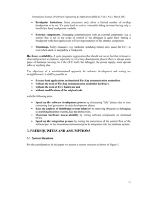 International Journal of Software Engineering & Applications (IJSEA), Vol.4, No.2, March 2013

    •   Breakpoint limitations. Some processors only allow a limited number of on-chip
        breakpoints to be set. It’s quite hard to realize reasonable debug sessions having only a
        handful (or less) breakpoints available.

    •   External components. Debugging communication with an external component (e.g. a
        sensor) that is not in the scope of control of the debugger is quite hard. Setting a
        breakpoint in the host application will not stop operation of the external component.

    •   Watchdogs. Safety measures (e.g. hardware watchdog timers) may cause the ECU to
        reset when a task is stopped by a breakpoint.

Hardware availability. A quite pragmatic aggravation that should not occur, but that is however
observed practical experience, especially in very busy development phases: there is always some
piece of hardware missing, be it the ECU itself, the debugger, the power supply, some special
cable or anything else.

The objectives of a simulation-based approach for software development and testing are
straightforward: it shall be possible to

    •   Execute host applications on simulated FlexRay communication controllers
    •   without the need of FlexRay communication controller hardware,
    •   without the need of ECU hardware and
    •   without modifications of the original code

with the following aims:

    •   Speed up the software development process by eliminating ”idle” phases due to time
        consuming load generation in early development phases.
    •   Ease the analysis of distributed system behavior by removing obstacles to debugging
        in distributed realtime systems, like the probe effect.
    •   Overcome hardware non-availability by testing software components on simulated
        ECUs.
    •   Speed up the integration process by testing the correctness of the control flow of the
        software part in the simulation environment prior to integration into the hardware system.

3. PREREQUISITES AND ASSUMPTIONS

3.1. System Structure

For the considerations in this paper we assume a system structure as shown in Figure 1.




                                                                                                    77
 