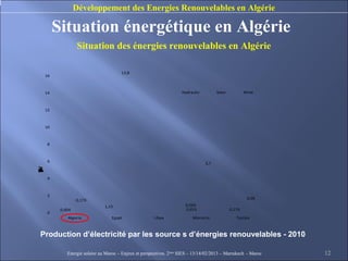 Développement des Energies Renouvelables en Algérie

         Situation énergétique en Algérie
                   Situation des énergies renouvelables en Algérie

                                       13,8
    16



    14                                                               Hydraulic         Solar           Wind



    12



    10



     8



     6
                                                                                 3,7
W
o
h
n
u
d
p
e
T
E
y
c
r
t
)
(
i
l




     4



     2
                  0,173                                                                                 0,05

                               1,15                                    0,026
          0,004                                                        0,653                   0,173
     0
             Algeria              Egypt                Libya              Morocco                 Tunisia



Production d’électricité par les source s d’énergies renouvelables - 2010

             Energie solaire au Maroc – Enjeux et perspectives. 2ème SIES – 13/14/02/2013 – Marrakech - Maroc   12
 