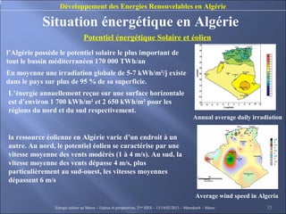 Développement des Energies Renouvelables en Algérie

            Situation énergétique en Algérie
                                Potentiel énergétique Solaire et éolien
l’Algérie possède le potentiel solaire le plus important de
tout le bassin méditerranéen 170 000 TWh/an
En moyenne une irradiation globale de 5-7 kWh/m²/j existe
dans le pays sur plus de 95 % de sa superficie.
L’énergie annuellement reçue sur une surface horizontale
est d’environ 1 700 kWh/m² et 2 650 kWh/m² pour les
régions du nord et du sud respectivement.
                                                                                                  Annual average daily irradiation


la ressource éolienne en Algérie varie d’un endroit à un
autre. Au nord, le potentiel éolien se caractérise par une
vitesse moyenne des vents modérés (1 à 4 m/s). Au sud, la
vitesse moyenne des vents dépasse 4 m/s, plus
particulièrement au sud-ouest, les vitesses moyennes
dépassent 6 m/s

                                                                                                    Average wind speed in Algeria
                Energie solaire au Maroc – Enjeux et perspectives. 2ème SIES – 13/14/02/2013 – Marrakech - Maroc             13
 
