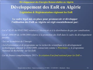Développement des Energies Renouvelables en Algérie

          Développement des EnR en Algérie
                     Législation & Réglementation régissant les EnR

            Le cadre légal mis en place pour promouvoir et développer
           l’utilisation des EnR en Algérie est régit essentiellement par:


- Loi n° 02-01 du 05/02/2002 relative à l’électricité et à la distribution du gaz par canalisation;
- Loi n° 2004-09 du 14/08/2004 relative à la promotion des EnR dans le cadre du développement
 durable;
- Loi sur la maîtrise de l’énergie
- Loi d’orientation et de programme sur la recherche scientifique et le développement
 technologique amendé le 23/02/2009, consacrant comme « Prioritaire », le programme
 National de Recherche sur les EnR;

- Loi de finance complémentaire 2013 « la création d’un fond national pour les EnR ».




                  Energie solaire au Maroc – Enjeux et perspectives. 2ème SIES – 13/14/02/2013 – Marrakech - Maroc   14
 
