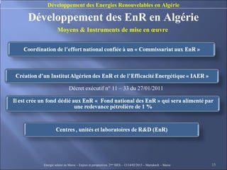 Développement des Energies Renouvelables en Algérie

Développement des EnR en Algérie
            Moyens & Instruments de mise en œuvre




                    Décret exécutif n° 11 – 33 du 27/01/2011




  Energie solaire au Maroc – Enjeux et perspectives. 2ème SIES – 13/14/02/2013 – Marrakech - Maroc   15
 