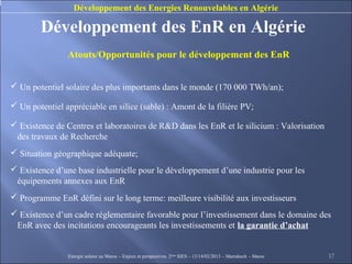 Développement des Energies Renouvelables en Algérie

        Développement des EnR en Algérie
                Atouts/Opportunités pour le développement des EnR


 Un potentiel solaire des plus importants dans le monde (170 000 TWh/an);

 Un potentiel appréciable en silice (sable) : Amont de la filière PV;

 Existence de Centres et laboratoires de R&D dans les EnR et le silicium : Valorisation
 des travaux de Recherche
 Situation géographique adéquate;
 Existence d’une base industrielle pour le développement d’une industrie pour les
 équipements annexes aux EnR
 Programme EnR défini sur le long terme: meilleure visibilité aux investisseurs
 Existence d’un cadre réglementaire favorable pour l’investissement dans le domaine des
 EnR avec des incitations encourageants les investissements et la garantie d’achat


                Energie solaire au Maroc – Enjeux et perspectives. 2ème SIES – 13/14/02/2013 – Marrakech - Maroc   17
 