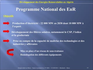 Développement des Energies Renouvelables en Algérie


            Programme National des EnR
Objectifs

       Production d’électricité : 22 000 MW en 2030 dont 10 000 MW à
       l’export

       Développement des filières solaires, notamment le CSP, l’éolien
       et la géothermie

        Prise en compte de la capacité de maîtrise des technologies et des
        industries y afférentes

                Mise en place d’un réseau de sous-traitance
                Homologation des différents équipements




            Energie solaire au Maroc – Enjeux et perspectives. 2ème SIES – 13/14/02/2013 – Marrakech - Maroc   19
 