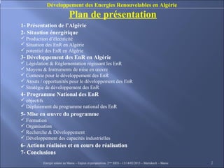 Développement des Energies Renouvelables en Algérie
                             Plan de présentation
1- Présentation de l’Algérie
2- Situation énergétique
 Production d’électricité
 Situation des EnR en Algérie
 potentiel des EnR en Algérie
3- Développement des EnR en Algérie
 Législation & Réglementation régissant les EnR
 Moyens & Instruments de mise en œuvre
 Contexte pour le développement des EnR
 Atouts / opportunités pour le développement des EnR
 Stratégie de développement des EnR
4- Programme National des EnR
 objectifs
 Déploiement du programme national des EnR
5- Mise en œuvre du programme
 Formation
 Organisation
 Recherche & Développement
 Développement des capacités industrielles
6- Actions réalisées et en cours de réalisation
7- Conclusions
          Energie solaire au Maroc – Enjeux et perspectives. 2ème SIES – 13/14/02/2013 – Marrakech - Maroc   2
 