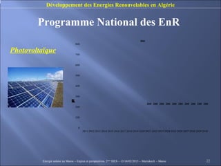 Développement des Energies Renouvelables en Algérie


        Programme National des EnR
                                                                                      800
                                   800

Photovoltaïque                     700


                                   600


                                   500


                                   400


                                   300
                               W
                               M
                               C
                               n
                               p
                               a
                               e
                               é
                               c
                               )
                               (
                               t
                               l
                               i




                                                                                            200 200 200 200 200 200 200 200 200 200
                                   200


                                   100


                                     0
                                         2011 2012 2013 2014 2015 2016 2017 2018 2019 2020 2021 2022 2023 2024 2025 2026 2027 2028 2029 2030




          Energie solaire au Maroc – Enjeux et perspectives. 2ème SIES – 13/14/02/2013 – Marrakech - Maroc                                22
 