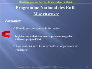 Développement des Energies Renouvelables en Algérie

      Programme National des EnR
                                    Mise en œuvre
Formation
     Plan de recrutement et de formation

     Ingénieurs et techniciens pour la prise en charge des
     différents projets d’EnR

     Conventions avec les universités et organismes de
     recherche




       Energie solaire au Maroc – Enjeux et perspectives. 2ème SIES – 13/14/02/2013 – Marrakech - Maroc   25
 