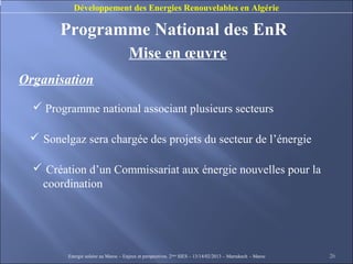 Développement des Energies Renouvelables en Algérie

       Programme National des EnR
                                      Mise en œuvre
Organisation
   Programme national associant plusieurs secteurs

  Sonelgaz sera chargée des projets du secteur de l’énergie

   Création d’un Commissariat aux énergie nouvelles pour la
   coordination




         Energie solaire au Maroc – Enjeux et perspectives. 2ème SIES – 13/14/02/2013 – Marrakech - Maroc   26
 