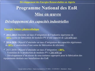 Développement des Energies Renouvelables en Algérie

             Programme National des EnR
                                            Mise en œuvre
 Développement des capacités industrielles

Energie Solaire photovoltaïque

 2011-2013:Atteindre un taux d’intégration de l’industrie algérienne de
  60% (usine de fabrication de modules PV d’une capacité de 120 MW/an);
 2014-2020: Objectif d’atteindre un taux d’intégration des capacités algériennes
 de 80% (Construction d’une usine de fabrication de silicium)
 2021-2030: Objectif d’atteindre un taux d’intégration > 80%
  - Extension de la production de modules PV à 200 MW/an
  - Développement d’un réseau de sous traitance approprié pour la fabrication des
équipements destinés aux installations des EnR



               Energie solaire au Maroc – Enjeux et perspectives. 2ème SIES – 13/14/02/2013 – Marrakech - Maroc   28
 