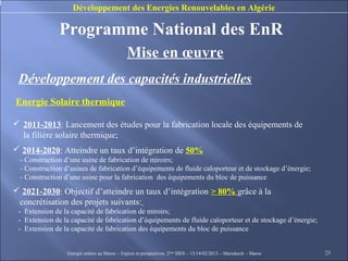 Développement des Energies Renouvelables en Algérie

               Programme National des EnR
                                               Mise en œuvre
 Développement des capacités industrielles
Energie Solaire thermique

 2011-2013: Lancement des études pour la fabrication locale des équipements de
  la filière solaire thermique;
 2014-2020: Atteindre un taux d’intégration de 50%
  - Construction d’une usine de fabrication de miroirs;
  - Construction d’usines de fabrication d’équipements de fluide caloporteur et de stockage d’énergie;
  - Construction d’une usine pour la fabrication des équipements du bloc de puissance
 2021-2030: Objectif d’atteindre un taux d’intégration > 80% grâce à la
 concrétisation des projets suivants:
 - Extension de la capacité de fabrication de miroirs;
 - Extension de la capacité de fabrication d’équipements de fluide caloporteur et de stockage d’énergie;
 - Extension de la capacité de fabrication des équipements du bloc de puissance


                  Energie solaire au Maroc – Enjeux et perspectives. 2ème SIES – 13/14/02/2013 – Marrakech - Maroc   29
 