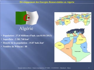Développement des Energies Renouvelables en Algérie




                  Algérie
• Population : 37.8 Millions d’hab. (au 01/01/2013)
• Superficie : 2 381 740 km²
• Densité de la population : 15.87 hab./km²
• Nombre de Wilayas : 48




                 Energie solaire au Maroc – Enjeux et perspectives. 2ème SIES – 13/14/02/2013 – Marrakech - Maroc   3
 