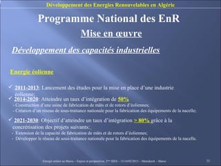 Développement des Energies Renouvelables en Algérie

               Programme National des EnR
                                               Mise en œuvre
 Développement des capacités industrielles

Energie éolienne

 2011-2013: Lancement des études pour la mise en place d’une industrie
  éolienne;
 2014-2020: Atteindre un taux d’intégration de 50%
  - Construction d’une usine de fabrication de mâts et de rotors d’éoliennes;
  - Création d’un réseau de sous-traitance nationale pour la fabrication des équipements de la nacelle;

 2021-2030: Objectif d’atteindre un taux d’intégration > 80% grâce à la
 concrétisation des projets suivants:
 - Extension de la capacité de fabrication de mâts et de rotors d’éoliennes;
 - Développer le réseau de sous-traitance nationale pour la fabrication des équipements de la nacelle.



                  Energie solaire au Maroc – Enjeux et perspectives. 2ème SIES – 13/14/02/2013 – Marrakech - Maroc   30
 