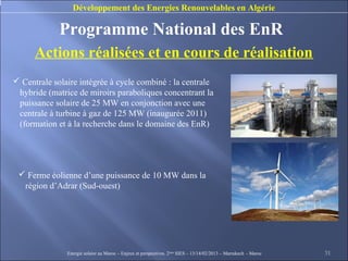 Développement des Energies Renouvelables en Algérie

             Programme National des EnR
      Actions réalisées et en cours de réalisation
 Centrale solaire intégrée à cycle combiné : la centrale
 hybride (matrice de miroirs paraboliques concentrant la
 puissance solaire de 25 MW en conjonction avec une
 centrale à turbine à gaz de 125 MW (inaugurée 2011)
 (formation et à la recherche dans le domaine des EnR)




  Ferme éolienne d’une puissance de 10 MW dans la
  région d’Adrar (Sud-ouest)




               Energie solaire au Maroc – Enjeux et perspectives. 2ème SIES – 13/14/02/2013 – Marrakech - Maroc   31
 