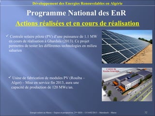 Développement des Energies Renouvelables en Algérie

             Programme National des EnR
      Actions réalisées et en cours de réalisation
 Centrale solaire pilote (PV) d’une puissance de 1.1 MW
 en cours de réalisation à Ghardaïa (2013). Ce projet
 permettra de tester les différentes technologies en milieu
 saharien




  Usine de fabrication de modules PV (Rouiba –
  Alger) – Mise en service fin 2013, aura une
  capacité de production de 120 MWc/an.




               Energie solaire au Maroc – Enjeux et perspectives. 2ème SIES – 13/14/02/2013 – Marrakech - Maroc   32
 