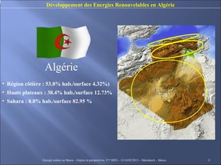Développement des Energies Renouvelables en Algérie




                 Algérie
• Région côtière : 53.8% hab./surface 4,32%)
• Hauts plateaux : 38.4% hab./surface 12.73%
• Sahara : 8.8% hab./surface 82.95 %




                Energie solaire au Maroc – Enjeux et perspectives. 2ème SIES – 13/14/02/2013 – Marrakech - Maroc   4
 