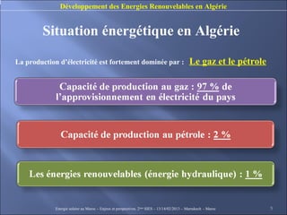 Développement des Energies Renouvelables en Algérie


        Situation énergétique en Algérie

La production d’électricité est fortement dominée par :                                      Le gaz et le pétrole




             Energie solaire au Maroc – Enjeux et perspectives. 2ème SIES – 13/14/02/2013 – Marrakech - Maroc       5
 