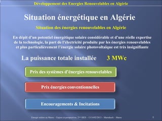 Développement des Energies Renouvelables en Algérie


      Situation énergétique en Algérie
               Situation des énergies renouvelables en Algérie

En dépit d’un potentiel énergétique solaire considérable et d’une réelle expertise
de la technologie, la part de l’électricité produite par les énergies renouvelables
 et plus particulièrement l’énergie solaire photovoltaïque est très insignifiante

     La puissance totale installée                                                         3 MWc




           Energie solaire au Maroc – Enjeux et perspectives. 2ème SIES – 13/14/02/2013 – Marrakech - Maroc   8
 