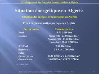 Développement des Energies Renouvelables en Algérie


Situation énergétique en Algérie
        Situation des énergies renouvelables en Algérie

          Prix à la consommation pratiqués en Algérie

        Energy carrier                                     Consumer prices
  Diesel                                                    13.70 DZD/liter
  Gasoline                                            Super (96) : 23.00 DZD/liter
                                                      Normal (90) : 21.20 DZD/liter
                                                       Unleaded : 22.60 DZD/liter
  LPG Fuel                                                        9.00 DZD/liter
  Electricity                                                   2 à 3.20 DZD/kWh
  Water
  •Industrial use                                    16.20 DZD/m3 à 24.70 DZD/m3
  •Domestic use                                       3.60 DZD/m3 à 24.70 DZD/m3
1 Є ≈ 100.00 DZD



    Energie solaire au Maroc – Enjeux et perspectives. 2ème SIES – 13/14/02/2013 – Marrakech - Maroc   9
 