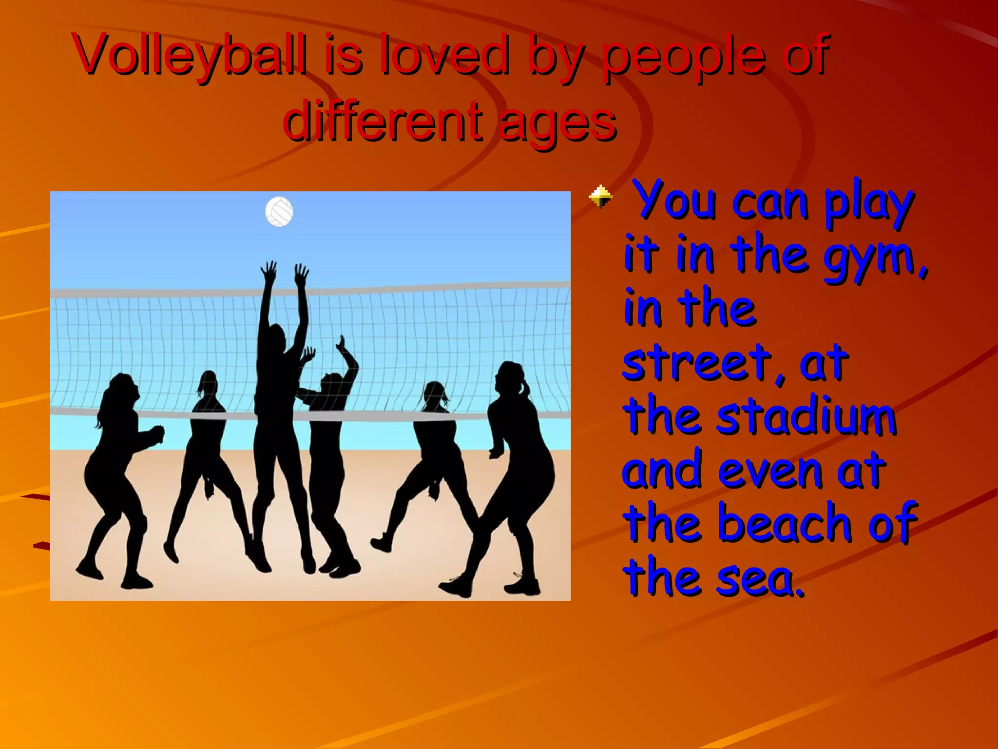 Volleyball is loved by people of
        different ages
                        You can play
                       it in the gym,
                       in the
                       street, at
                       the stadium
                       and even at
                       the beach of
                       the sea.
 