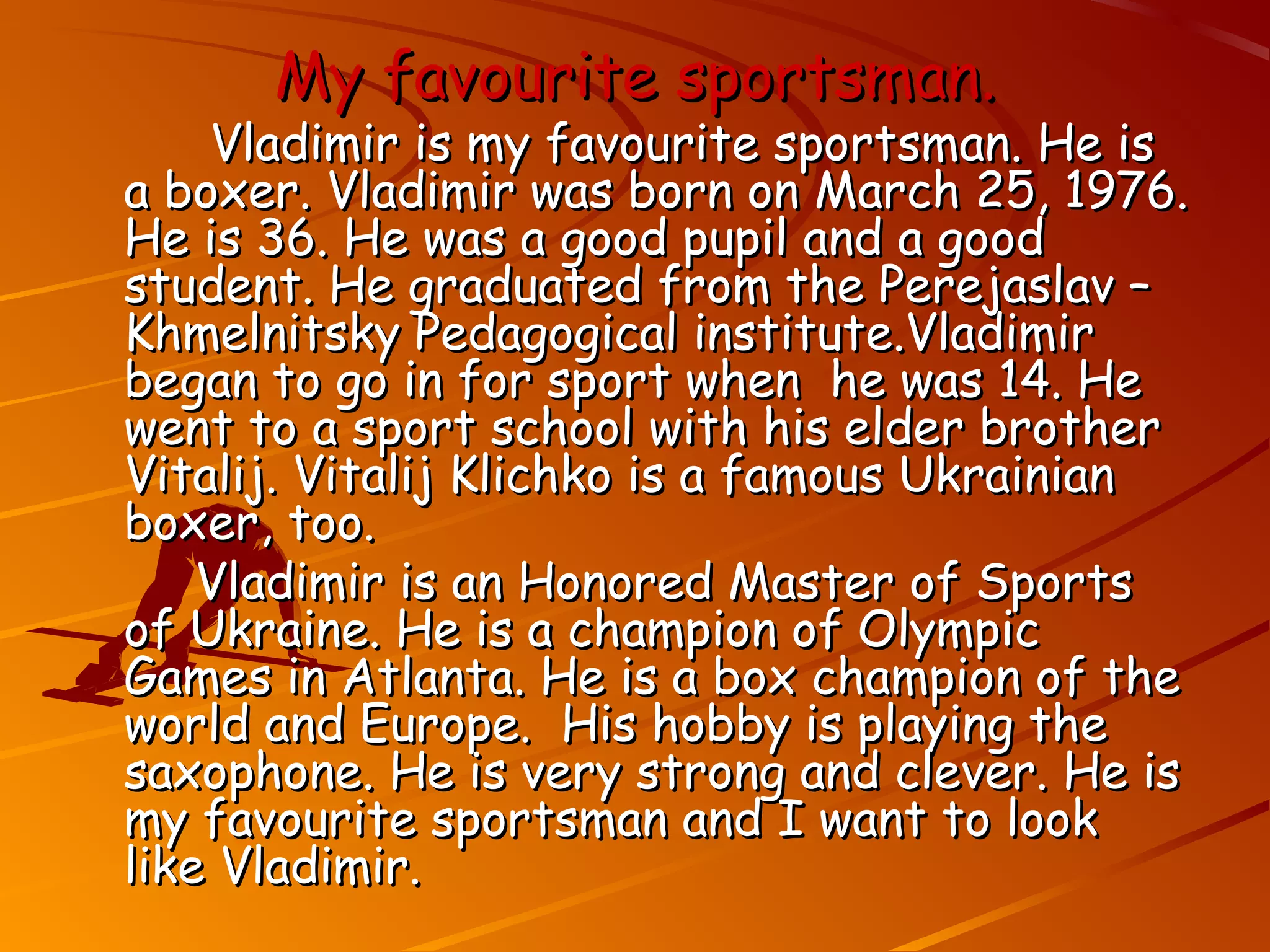 My favourite sportsman.
    Vladimir is my favourite sportsman. He is
a boxer. Vladimir was born on March 25, 1976.
He is 36. He was a good pupil and a good
student. He graduated from the Perejaslav –
Khmelnitsky Pedagogical institute.Vladimir
began to go in for sport when he was 14. He
went to a sport school with his elder brother
Vitalij. Vitalij Klichko is a famous Ukrainian
boxer, too.
    Vladimir is an Honored Master of Sports
of Ukraine. He is a champion of Olympic
Games in Atlanta. He is a box champion of the
world and Europe. His hobby is playing the
saxophone. He is very strong and clever. He is
my favourite sportsman and I want to look
like Vladimir.
 