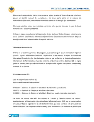 Miembros correspondientes, de los organismos de países en vías de desarrollo y que todavía no
poseen un comité nacional de normalización. No toman parte activa en el proceso de
normalización pero están puntualmente informados acerca de los trabajos que les interesen.


Miembros suscritos, países con reducidas economías a los que se les exige el pago de tasas
menores que a los correspondientes.


ISO es un órgano consultivo de la Organización de las Naciones Unidas. Coopera estrechamente
con la Comisión Electrotécnica Internacional (International Electrotechnical Commission, IEC) que
es responsable de la estandarización de equipos eléctricos.




Nombre de la organización.


ISO no es un acrónimo; proviene del griego iso, que significa igual. Es un error común el pensar
que ISO significa International Standards Organization, o algo similar; en inglés su nombre es
International Organization for Standardization, mientras que en francés se denomina Organisation
Internationale de Normalisation; el uso del acrónimo conduciría a nombres distintos: IOS en inglés
y OIN en francés, por lo que los fundadores de la organización eligieron ISO como la forma corta y
universal de su nombre.




Principales normas ISO.


Lista de las principales normas ISO
Algunos estándares son los siguientes:


ISO 9000 — Sistemas de Gestión de la Calidad – Fundamentos y vocabulario
ISO 9001 — Sistemas de Gestión de la Calidad – Requisitos
ISO 9004 — Sistemas de Gestión de la Calidad – Directrices para la mejora del desempeño


La familia de normas ISO 9000 son normas de "calidad" y "gestión continua de calidad",
establecidas por la Organización Internacional para la Estandarización (ISO) que se pueden aplicar
en cualquier tipo de organización o actividad sistemática, que esté orientada a la producción de
bienes o servicios. Se componen de estándares y guías relacionados con sistemas de gestión y de




                                                                                                4
 