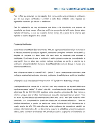 Para verificar que se cumple con los requisitos de la norma, existen unas entidades de certificación
que dan sus propios certificados y permiten el sello. Estas entidades están vigiladas por
organismos nacionales que les dan su acreditación.


Para la implantación, es muy conveniente que apoye a la organización una empresa de
consultoría, que tenga buenas referencias, y el firme compromiso de la Dirección de que quiere
implantar el Sistema, ya que es necesario dedicar tiempo del personal de la empresa para
implantar el Sistema de gestión de la calidad.




Proceso de Certificación.


Con el fin de ser certificado bajo la norma ISO 9000, las organizaciones deben elegir el alcance de
la actividad profesional que vaya a registrarse, seleccionar un registro, someterse a la auditoría, y
después de completar con éxito, tener una visita anual de inspección para mantener la
certificación. En el caso de que el registrador / auditor encuentre áreas de incumplimiento, la
organización tiene un plazo para adoptar medidas correctivas, sin perder la vigencia de la
certificación o la continuidad en el proceso de certificación (dependiendo de que ya hubiera o no
obtenido la certificación).


Marco Conceptual de las Normas ISO 9000 - [editar] El marco conceptual de cumplimiento debe
verificarse para que la organización obtenga la certificación de su Sistema de gestión de la calidad.


Una empresa es el ente socioeconómico vinculado con la producción de bienes y servicios.


Una organización que cumple con la ISO 9001:2000 sólo cumple con los requisitos básicos en
cuanto a normas de "calidad". Si quiere ir más allá y lograr la excelencia, debería cumplir requisitos
adicionales ($). La ISO 9004:2000 establece estos requisitos adicionales ($). Esta norma es
entonces una guía para la ficticia mejora destinada a aquellas organizaciones que quieren ir más
allá de los requisitos básicos de calidad de la ISO 9001:2000. La ISO 9004:2000 no es una norma
certificable, y su cumplimiento no puede ser exigido por una entidad certificadora. Tiene una
principal diferencia en la gestión del sistema de calidad de la versión 2000 comparada con la
versión anterior del año 1994, esta diferencia es la introducción del concepto de «gestión por
procesos interrelacionados». En vez de normar y asegurar la calidad bajo una conceptualización
estática, como ocurría en la versión de 1994, en la nueva versión se propone complementarla con




                                                                                                    6
 