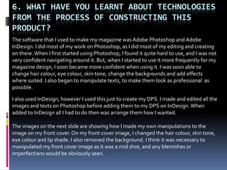 6. WHAT HAVE YOU LEARNT ABOUT TECHNOLOGIES
FROM THE PROCESS OF CONSTRUCTING THIS
PRODUCT?
The software that I used to make my magazine was Adobe Photoshop and Adobe
InDesign. I did most of my work on Photoshop, as I did most of my editing and creating
on there. When I first started using Photoshop, I found it quite hard to use, and I was not
very confident navigating around it. But, when I started to use it more frequently for my
magazine design, I soon became more confident when using it. I was soon able to
change hair colour, eye colour, skin tone, change the backgrounds and add effects
where suited. I also began to manipulate texts, to make them look as professional as
possible.

I also used InDesign, however I used this just to create my DPS. I made and edited all the
images and texts on Photoshop before adding them to my DPS on InDesign. When
added to InDesign all I had to do then was arrange them how I wanted.

The images on the next slide are showing how I made my own manipulations to the
image on my front cover. On my front cover image, I changed the hair colour, skin tone,
eye colour and lip shade. I also removed the background. I think it was necessary to
manipulated my front cover image as it was a mid shot, and any blemishes or
imperfections would be obviously seen.
 