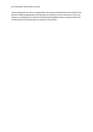 Emma Bradshaw. Media Studies. Eval Q6
create my blog with, but now I can upload videos how I please and embed them onto my blog. It has
also been helpful for getting ideas and inspiration for the style of music we wanted our music to be
similar to, as it allowed me to research around the world to globally viewers so we got a better idea
of what we didn’t and did like when we created our final product.
 