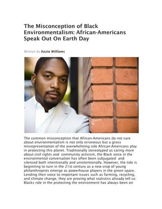 The Misconception of Black
Environmentalism: African-Americans
Speak Out On Earth Day
Written by Kezia Williams
The common misconception that African-Americans do not care
about environmentalism is not only erroneous but a gross
misrepresentation of the overwhelming role African-Americans play
in protecting this planet. Traditionally stereotyped as caring more
about civil rights and community activism, the Black voice in the
environmental conversation has often been subjugated and
silenced both intentionally and unintentionally. However, the tide is
beginning to turn in the 21st century as a new crop of young
philanthropists emerge as powerhouse players in the green space.
Lending their voice to important issues such as farming, recycling,
and climate change, they are proving what statistics already tell us:
Blacks role in the protecting the environment has always been on
 