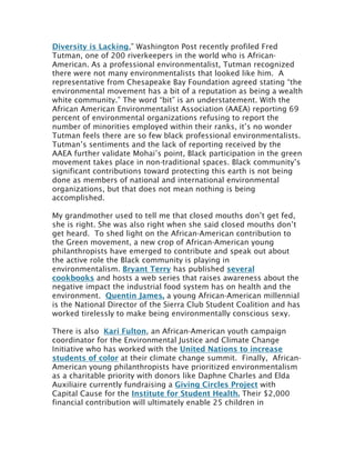 Diversity is Lacking,” Washington Post recently profiled Fred
Tutman, one of 200 riverkeepers in the world who is African-
American. As a professional environmentalist, Tutman recognized
there were not many environmentalists that looked like him. A
representative from Chesapeake Bay Foundation agreed stating “the
environmental movement has a bit of a reputation as being a wealth
white community.” The word “bit” is an understatement. With the
African American Environmentalist Association (AAEA) reporting 69
percent of environmental organizations refusing to report the
number of minorities employed within their ranks, it’s no wonder
Tutman feels there are so few black professional environmentalists.
Tutman’s sentiments and the lack of reporting received by the
AAEA further validate Mohai’s point, Black participation in the green
movement takes place in non-traditional spaces. Black community’s
significant contributions toward protecting this earth is not being
done as members of national and international environmental
organizations, but that does not mean nothing is being
accomplished.	
  
My grandmother used to tell me that closed mouths don’t get fed,
she is right. She was also right when she said closed mouths don’t
get heard. To shed light on the African-American contribution to
the Green movement, a new crop of African-American young
philanthropists have emerged to contribute and speak out about
the active role the Black community is playing in
environmentalism. Bryant Terry has published several
cookbooks and hosts a web series that raises awareness about the
negative impact the industrial food system has on health and the
environment. Quentin James, a young African-American millennial
is the National Director of the Sierra Club Student Coalition and has
worked tirelessly to make being environmentally conscious sexy.
There is also Kari Fulton, an African-American youth campaign
coordinator for the Environmental Justice and Climate Change
Initiative who has worked with the United Nations to increase
students of color at their climate change summit. Finally, African-
American young philanthropists have prioritized environmentalism
as a charitable priority with donors like Daphne Charles and Elda
Auxiliaire currently fundraising a Giving Circles Project with
Capital Cause for the Institute for Student Health. Their $2,000
financial contribution will ultimately enable 25 children in
 