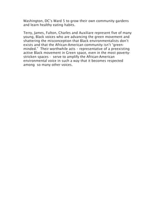 Washington, DC’s Ward 5 to grow their own community gardens
and learn healthy eating habits.
Terry, James, Fulton, Charles and Auxiliare represent five of many
young, Black voices who are advancing the green movement and
shattering the misconception that Black environmentalists don’t
exists and that the African-American community isn’t “green-
minded.” Their worthwhile acts – representative of a preexisting
active Black movement in Green space, even in the most poverty-
stricken spaces - serve to amplify the African-American
environmental voice in such a way that it becomes respected
among so many other voices.
	
  
 