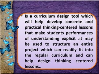 • Is a curriculum design tool which
will help develop concrete and
practical thinking-centered lessons
that make students performances
of understanding explicit .it may
be used to structure an entire
project which can readily fit into
the regular curriculum and can
help design thinking centered
lessons..
 