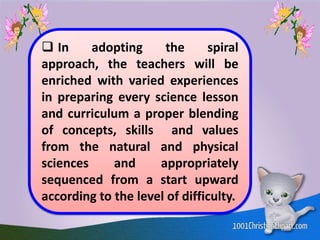  In adopting the spiral
approach, the teachers will be
enriched with varied experiences
in preparing every science lesson
and curriculum a proper blending
of concepts, skills and values
from the natural and physical
sciences and appropriately
sequenced from a start upward
according to the level of difficulty.
 