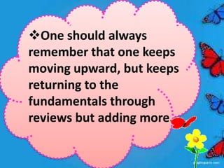One should always
remember that one keeps
moving upward, but keeps
returning to the
fundamentals through
reviews but adding more.
 