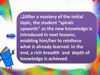 After a mastery of the initial
topic, the student “spirals
upwards” as the new knowledge is
introduced in next lessons,
enabling him/her to reinforce
what is already learned. In the
end, a rich breadth and depth of
knowledge is achieved.
 