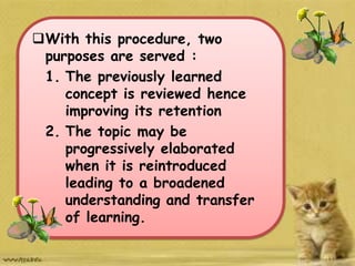 With this procedure, two
purposes are served :
1. The previously learned
concept is reviewed hence
improving its retention
2. The topic may be
progressively elaborated
when it is reintroduced
leading to a broadened
understanding and transfer
of learning.
 
