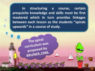 In structuring a course, certain
prequisite knowledge and skills must be first
mastered which in turn provides linkages
between each lesson as the students “spirals
upwards” in a course of study.
 