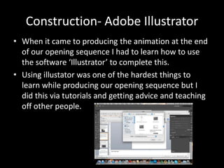 Construction- Adobe Illustrator
• When it came to producing the animation at the end
of our opening sequence I had to learn how to use
the software ‘Illustrator’ to complete this.
• Using illustator was one of the hardest things to
learn while producing our opening sequence but I
did this via tutorials and getting advice and teaching
off other people.
 