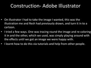 Construction- Adobe Illustrator
• On illustrator I had to take the image I wanted, this was the
illustration me and Resh had previously drawn, and turn it in to a
cartoon.
• I tried a few ways. One was tracing round the image and re-coloring
it in and the other, which we used, was simply playing around with
the effects until we got an image we were happy with.
• I learnt how to do this via tutorials and help from other people.
 
