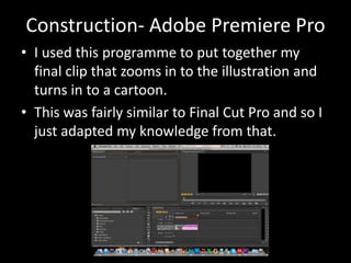 Construction- Adobe Premiere Pro
• I used this programme to put together my
final clip that zooms in to the illustration and
turns in to a cartoon.
• This was fairly similar to Final Cut Pro and so I
just adapted my knowledge from that.
 
